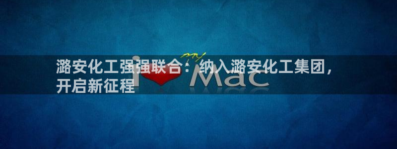 球盟会登陆中心：潞安化工强强联合：纳入潞安化工集团，
开启新