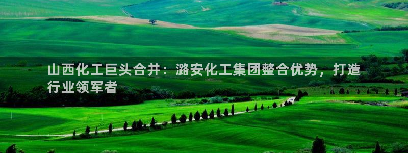 球盟会体验金球奖吗：山西化工巨头合并：潞安化工集团整合优势，