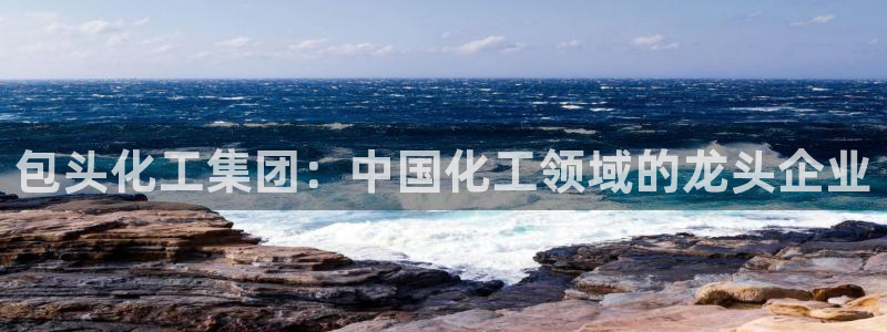 球盟会乐虎：包头化工集团：中国化工领域的龙头企业