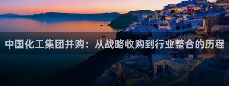 球盟会优惠领取网站是真的吗：中国化工集团并购：从战略收购到行
