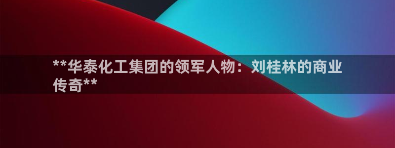 球盟会综合体育平台怎么样：**华泰化工集团的领军人物：刘桂林