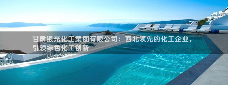 球盟会头号玩家：甘肃银光化工集团有限公司：西北领先的化工企业
