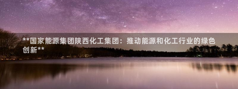 球盟会qm：**国家能源集团陕西化工集团：推动能源和化工行业