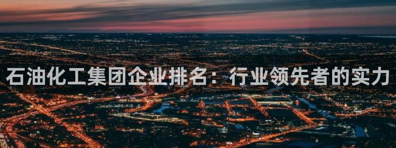 球盟会下载最新版：石油化工集团企业排名：行业领先者的实力