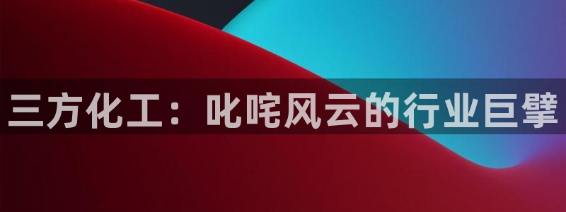 球盟会qmh电子网页版登录：三方化工：叱咤风云的行业巨擘