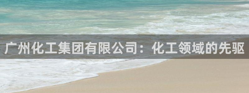 球盟会官网：广州化工集团有限公司：化工领域的先驱